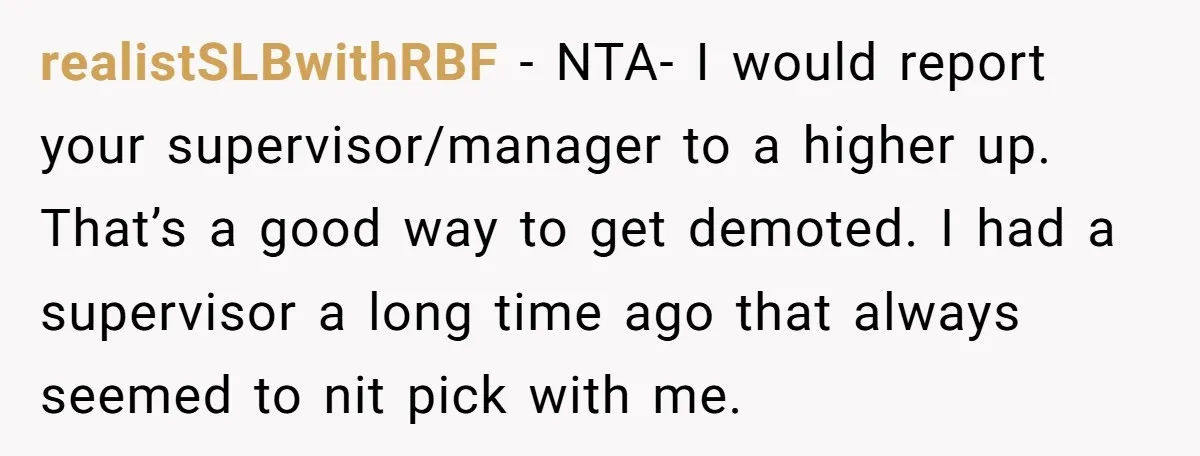 realistSLBwithRBF − NTA- I would report your supervisor/manager to a higher up. That’s a good way to get demoted. I had a supervisor a long time ago that always seemed...