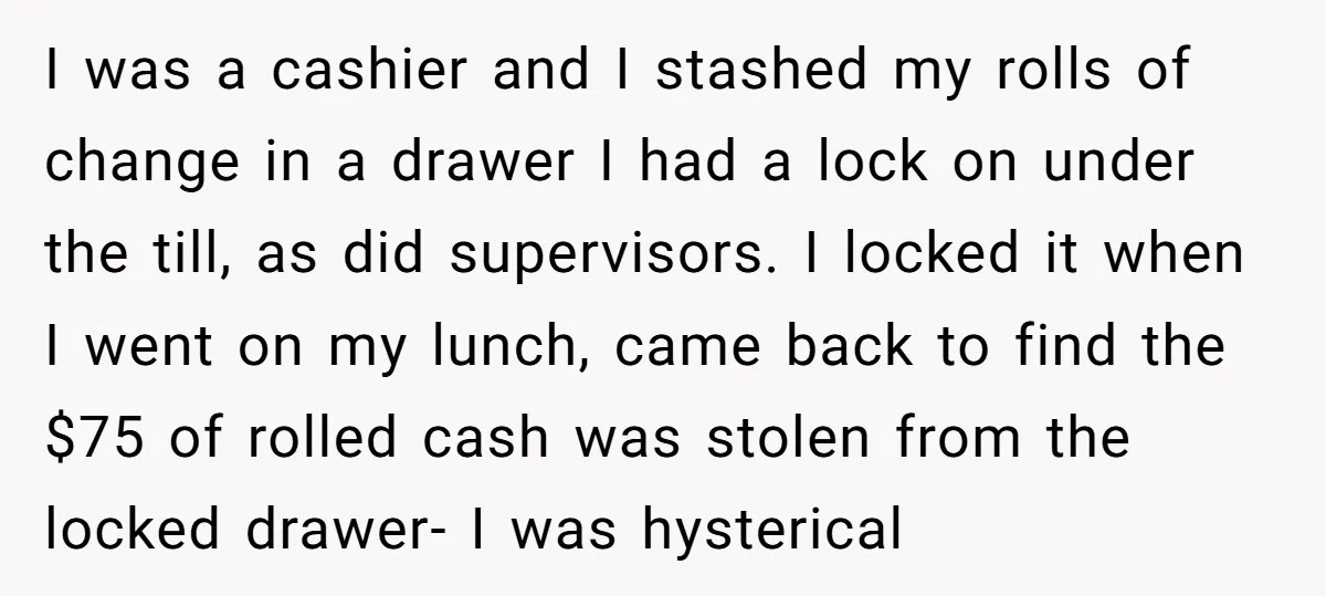 I was a cashier and I stashed my rolls of change in a drawer I had a lock on under the till, as did supervisors. I locked it when I...