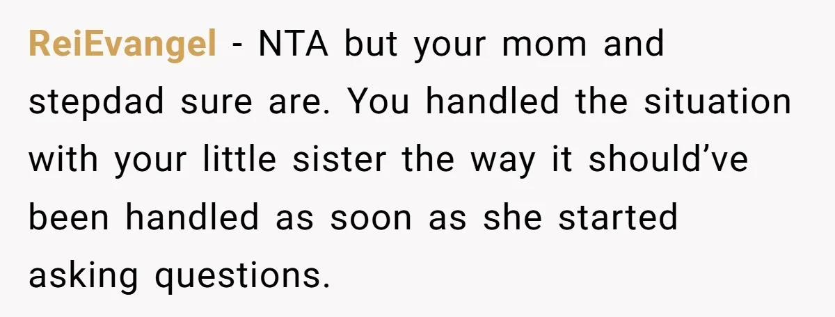 ReiEvangel − NTA but your mom and stepdad sure are. You handled the situation with your little sister the way it should’ve been handled as soon as she started asking...