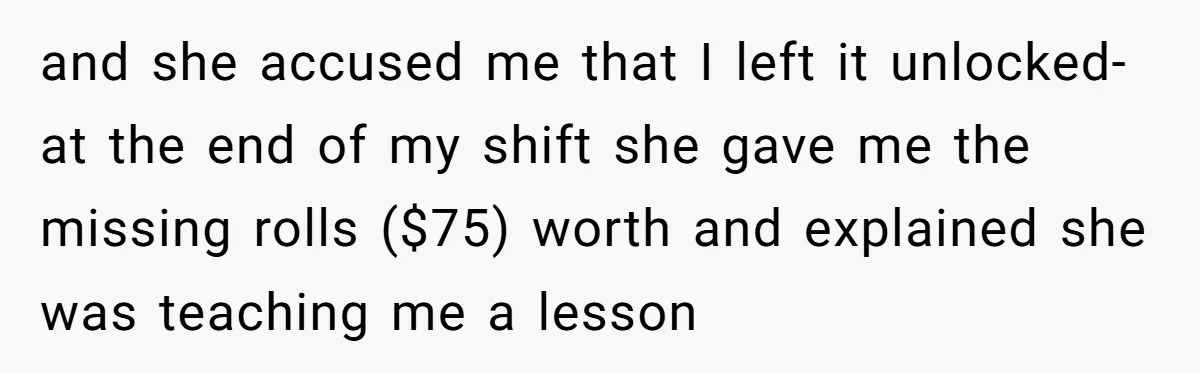 and she accused me that I left it unlocked- at the end of my shift she gave me the missing rolls ($75) worth and explained she was teaching me a...