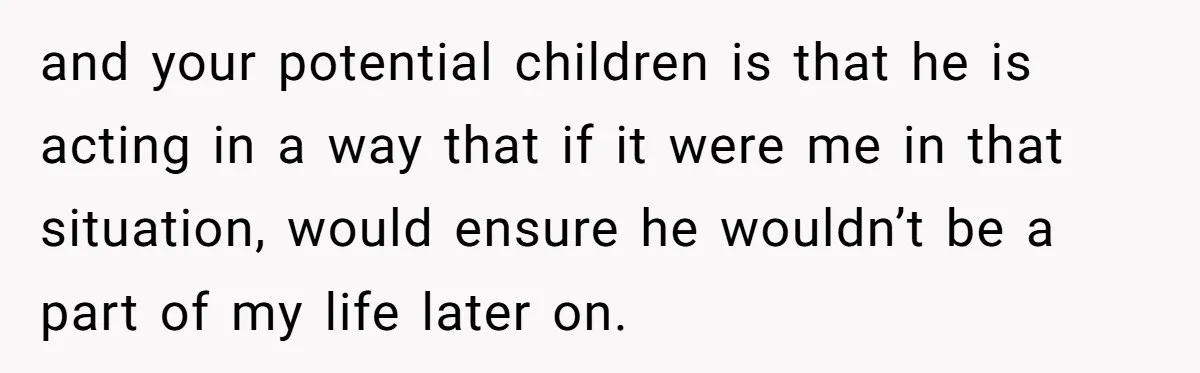 and your potential children is that he is acting in a way that if it were me in that situation, would ensure he wouldn’t be a part of my life...