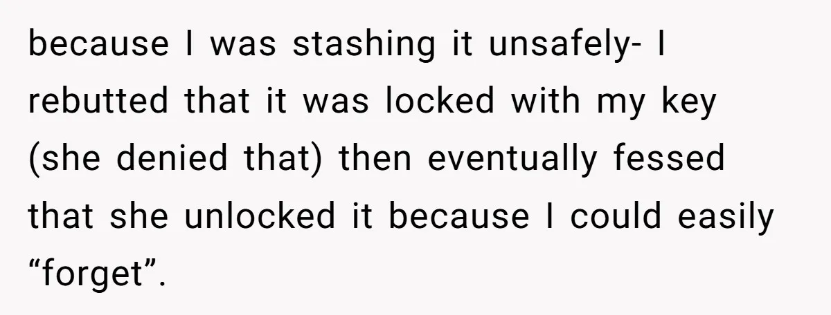 because I was stashing it unsafely- I rebutted that it was locked with my key (she denied that) then eventually fessed that she unlocked it because I could easily “forget”.