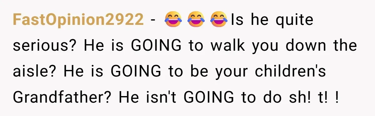 FastOpinion2922 − 😂😂😂Is he quite serious? He is GOING to walk you down the aisle? He is GOING to be your children's Grandfather? He isn't GOING to do sh! t!...