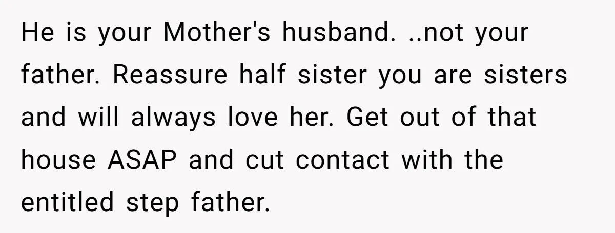 He is your Mother's husband. ..not your father. Reassure half sister you are sisters and will always love her. Get out of that house ASAP and cut contact with the...