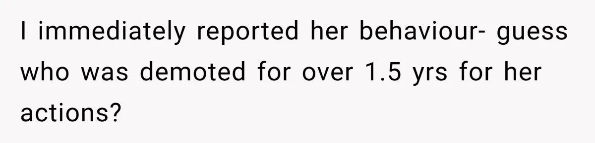 I immediately reported her behaviour- guess who was demoted for over 1.5 yrs for her actions?
