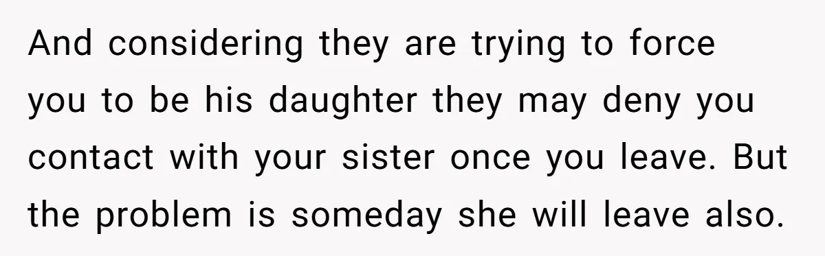 And considering they are trying to force you to be his daughter they may deny you contact with your sister once you leave. But the problem is someday she will...