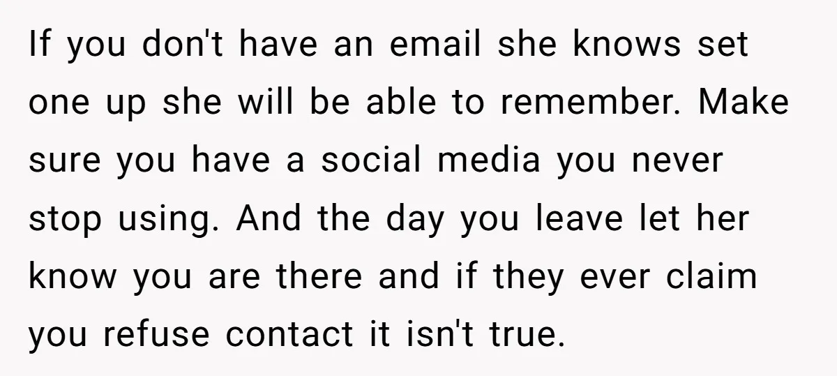 If you don't have an email she knows set one up she will be able to remember. Make sure you have a social media you never stop using. And the...