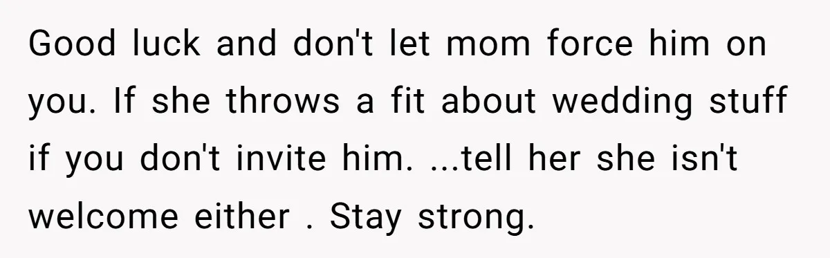 Good luck and don't let mom force him on you. If she throws a fit about wedding stuff if you don't invite him. ...tell her she isn't welcome either ....