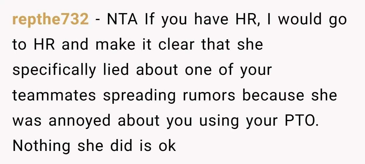 repthe732 − NTA If you have HR, I would go to HR and make it clear that she specifically lied about one of your teammates spreading rumors because she was...