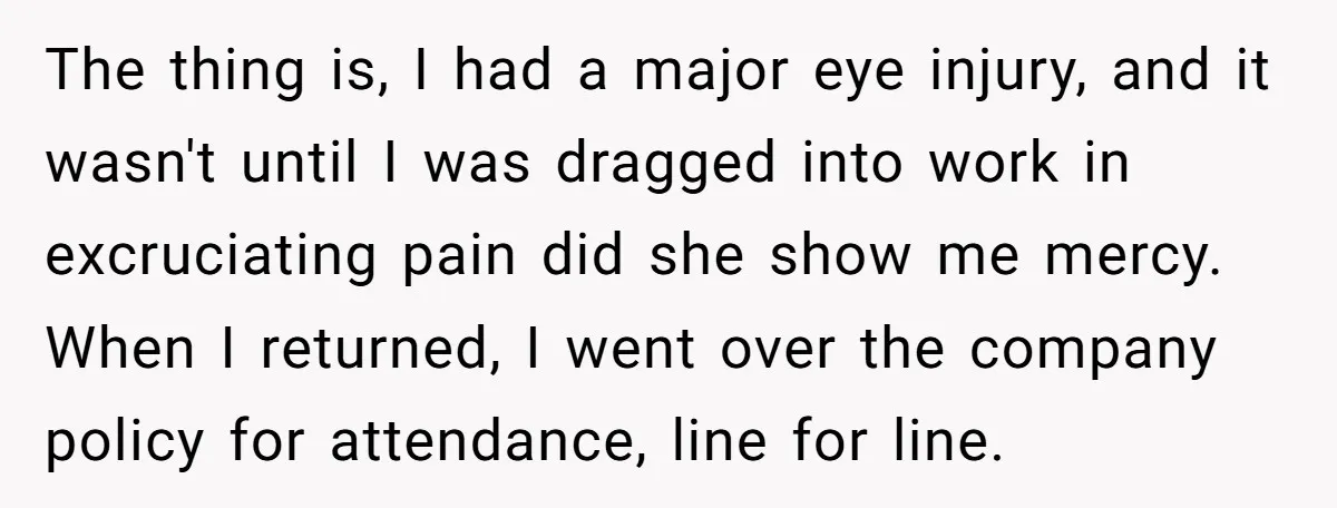 The thing is, I had a major eye injury, and it wasn't until I was dragged into work in excruciating pain did she show me mercy. When I returned, I...