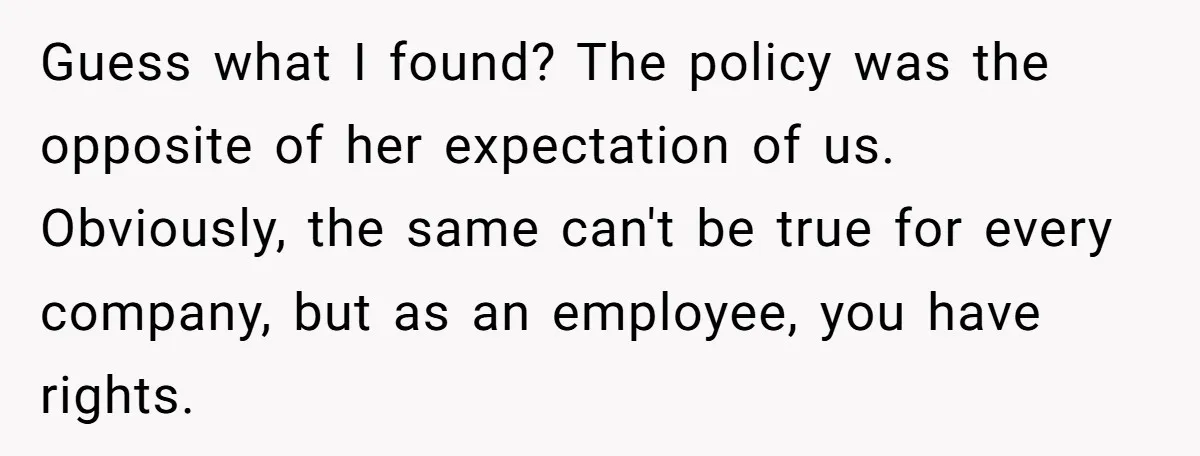 Guess what I found? The policy was the opposite of her expectation of us. Obviously, the same can't be true for every company, but as an employee, you have rights.