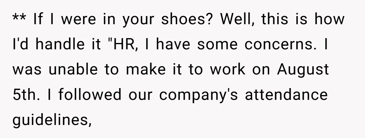 ** If I were in your shoes? Well, this is how I'd handle it "HR, I have some concerns. I was unable to make it to work on August 5th....