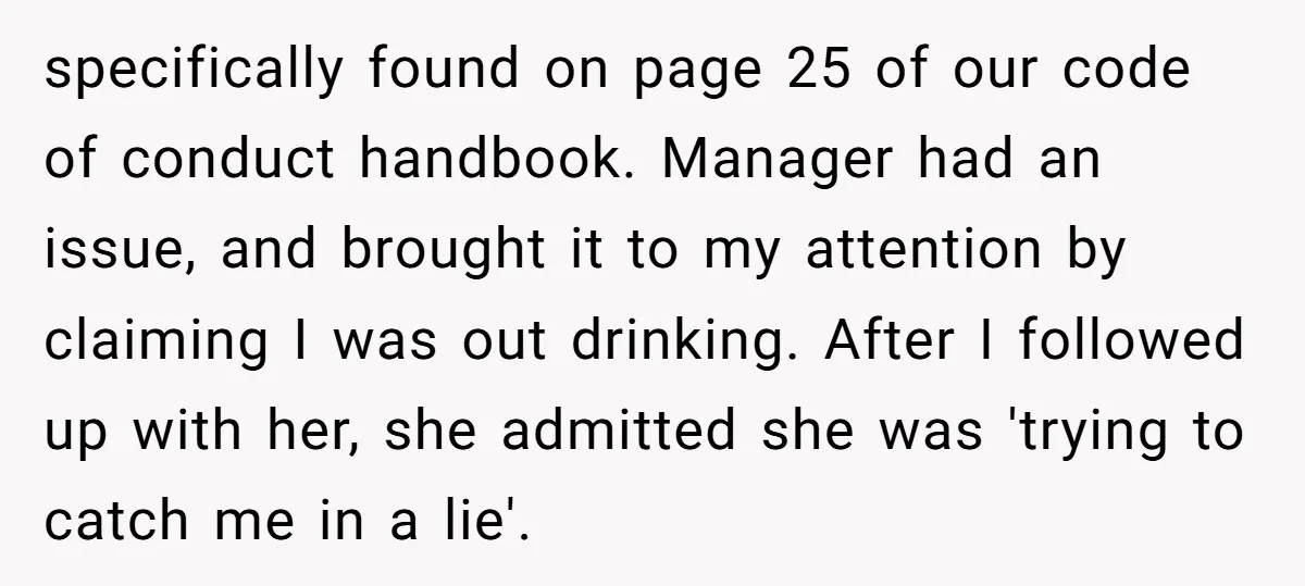 specifically found on page 25 of our code of conduct handbook. Manager had an issue, and brought it to my attention by claiming I was out drinking. After I followed...