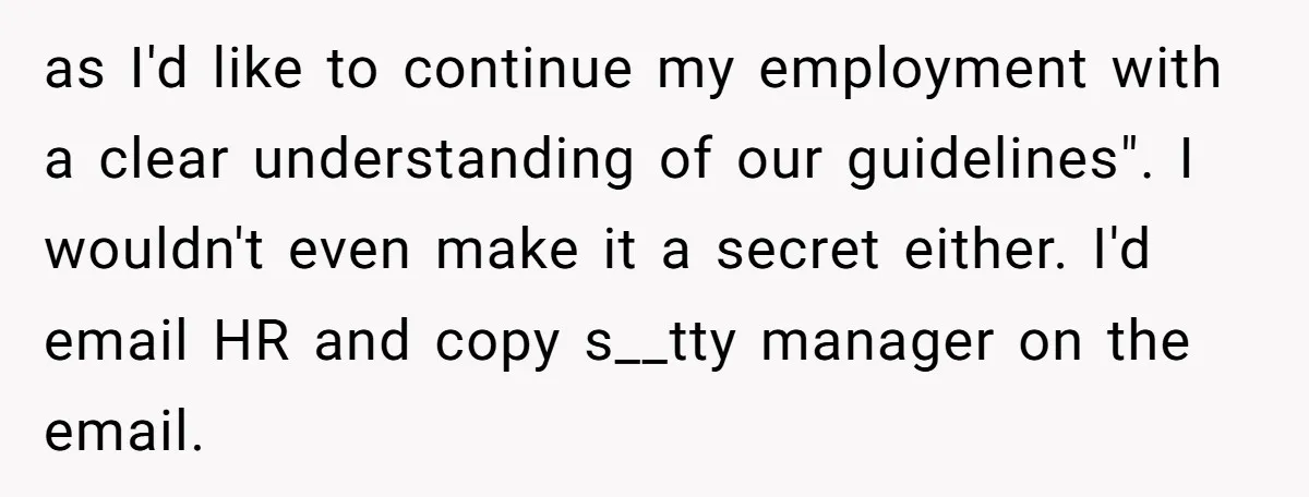 as I'd like to continue my employment with a clear understanding of our guidelines". I wouldn't even make it a secret either. I'd email HR and copy s__tty manager on...