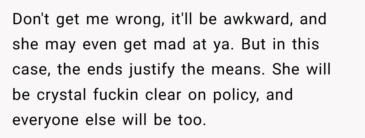 Don't get me wrong, it'll be awkward, and she may even get mad at ya. But in this case, the ends justify the means. She will be crystal fuckin clear...