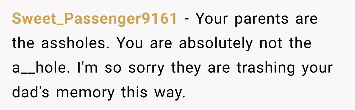 Sweet_Passenger9161 − Your parents are the assholes. You are absolutely not the a__hole. I'm so sorry they are trashing your dad's memory this way.
