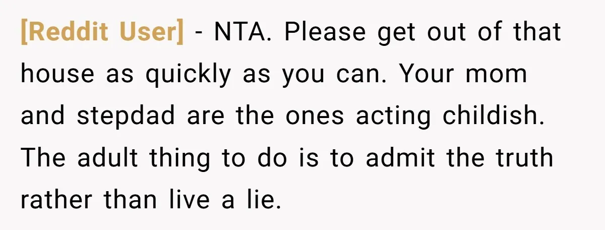 [Reddit User] − NTA. Please get out of that house as quickly as you can. Your mom and stepdad are the ones acting childish. The adult thing to do is...