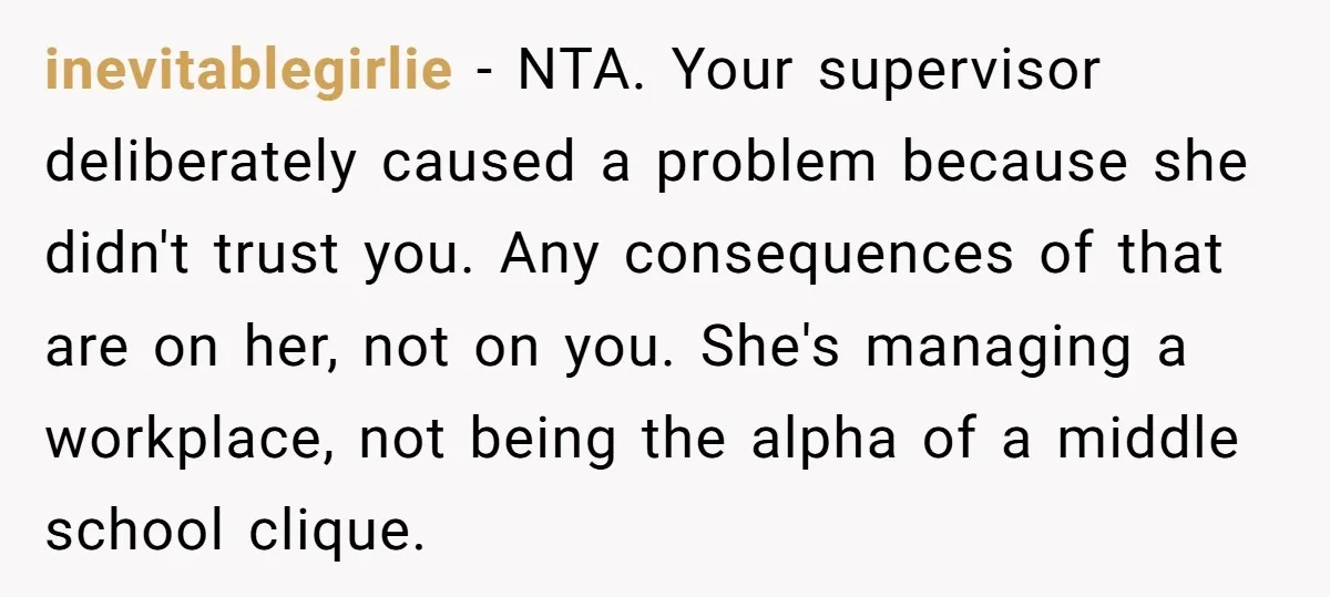 inevitablegirlie − NTA. Your supervisor deliberately caused a problem because she didn't trust you. Any consequences of that are on her, not on you. She's managing a workplace, not being...