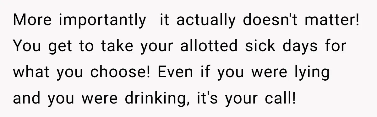 More importantly  it actually doesn't matter! You get to take your allotted sick days for what you choose! Even if you were lying and you were drinking, it's your call!