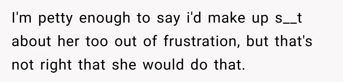I'm petty enough to say i'd make up s__t about her too out of frustration, but that's not right that she would do that.