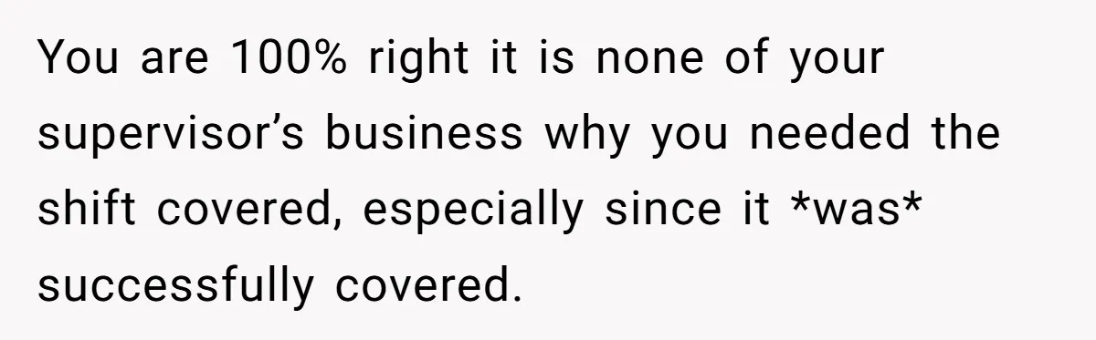 You are 100% right it is none of your supervisor’s business why you needed the shift covered, especially since it *was* successfully covered.