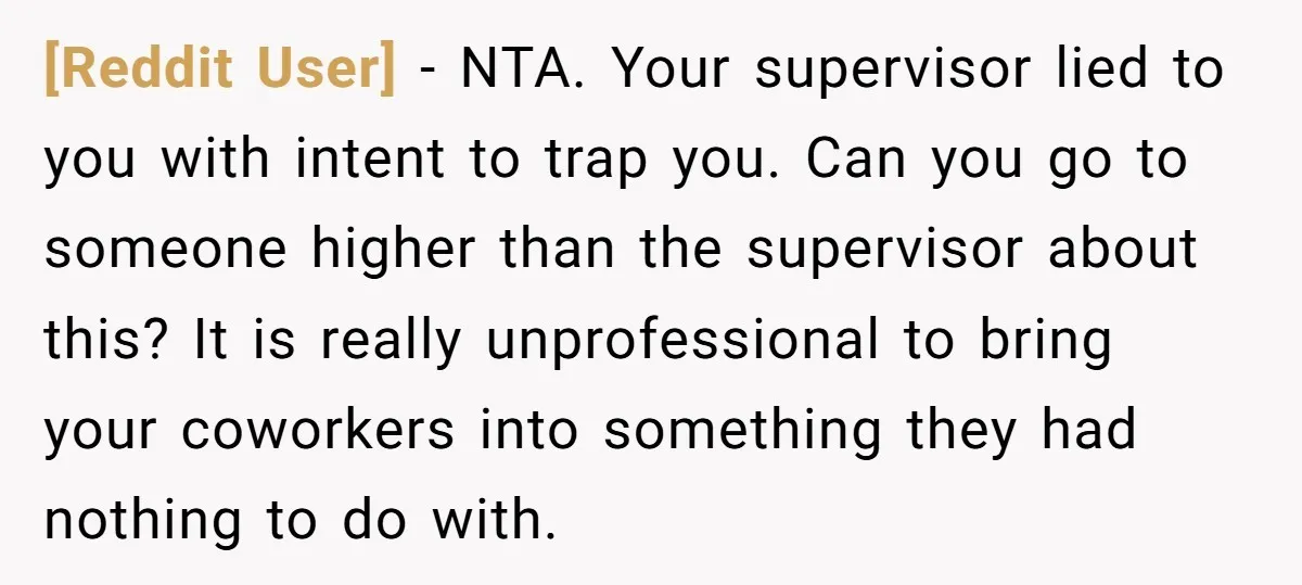 [Reddit User] − NTA. Your supervisor lied to you with intent to trap you. Can you go to someone higher than the supervisor about this? It is really unprofessional to...