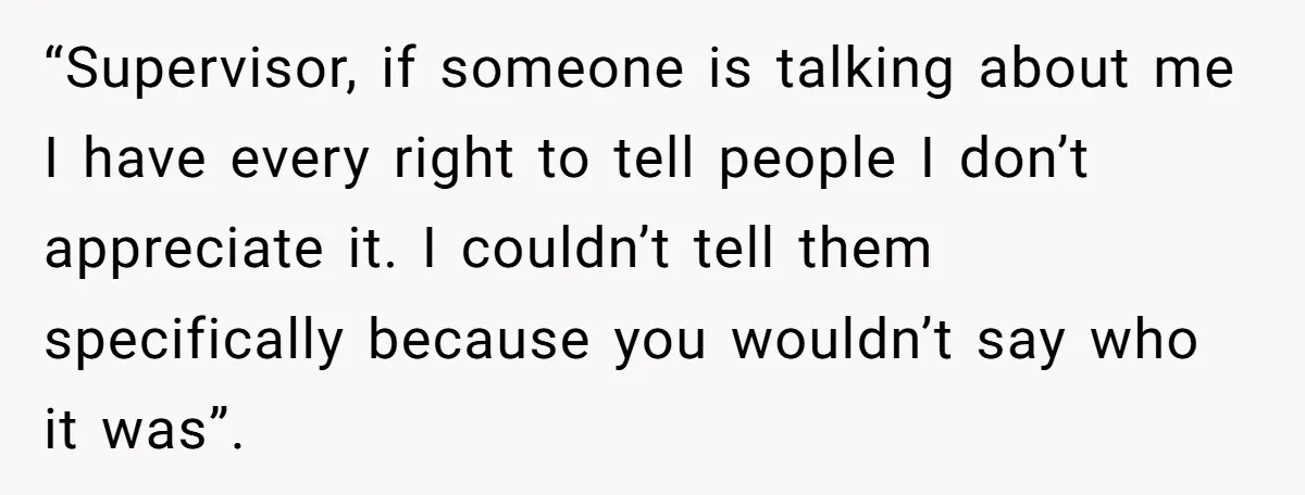 “Supervisor, if someone is talking about me I have every right to tell people I don’t appreciate it. I couldn’t tell them specifically because you wouldn’t say who it was”.