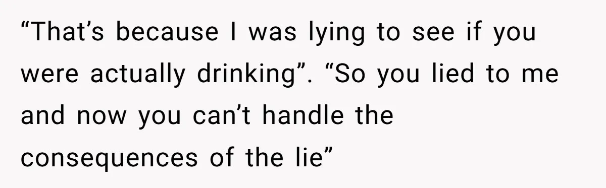 “That’s because I was lying to see if you were actually drinking”. “So you lied to me and now you can’t handle the consequences of the lie”