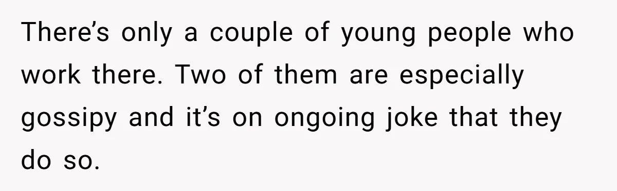 There’s only a couple of young people who work there. Two of them are especially gossipy and it’s on ongoing joke that they do so.