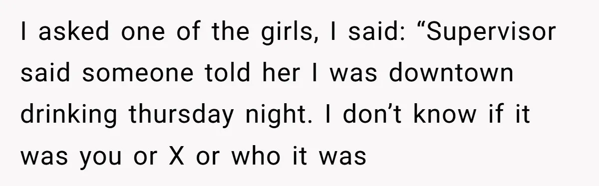 I asked one of the girls, I said: “Supervisor said someone told her I was downtown drinking thursday night. I don’t know if it was you or X or who...