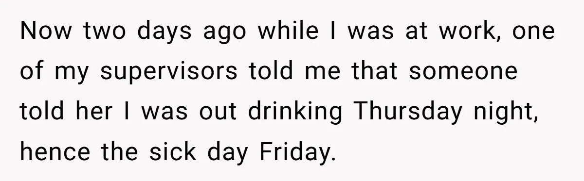 Now two days ago while I was at work, one of my supervisors told me that someone told her I was out drinking Thursday night, hence the sick day Friday.