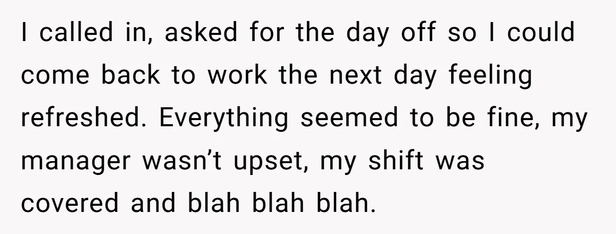 I called in, asked for the day off so I could come back to work the next day feeling refreshed. Everything seemed to be fine, my manager wasn’t upset, my...
