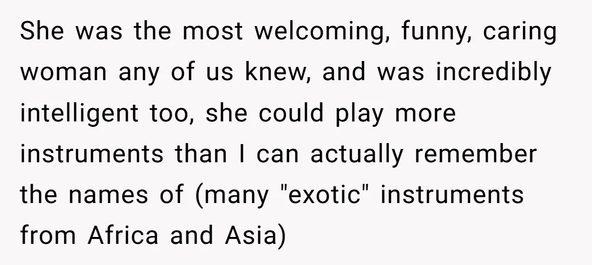 She was the most welcoming, funny, caring woman any of us knew, and was incredibly intelligent too, she could play more instruments than I can actually remember the names of...