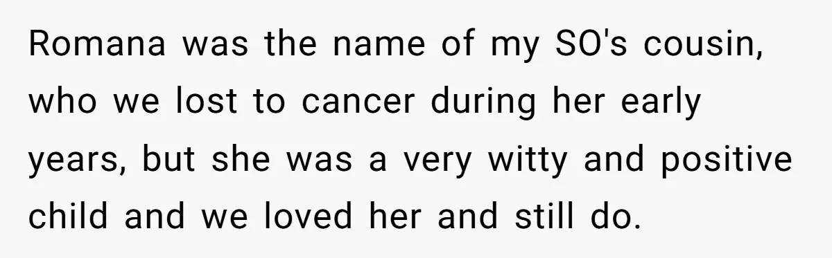 Romana was the name of my SO's cousin, who we lost to cancer during her early years, but she was a very witty and positive child and we loved her...