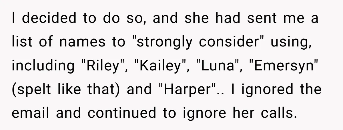 I decided to do so, and she had sent me a list of names to "strongly consider" using, including "Riley", "Kailey", "Luna", "Emersyn" (spelt like that) and "Harper".. I ignored...