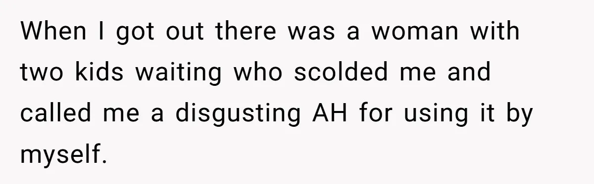 When I got out there was a woman with two kids waiting who scolded me and called me a disgusting AH for using it by myself.