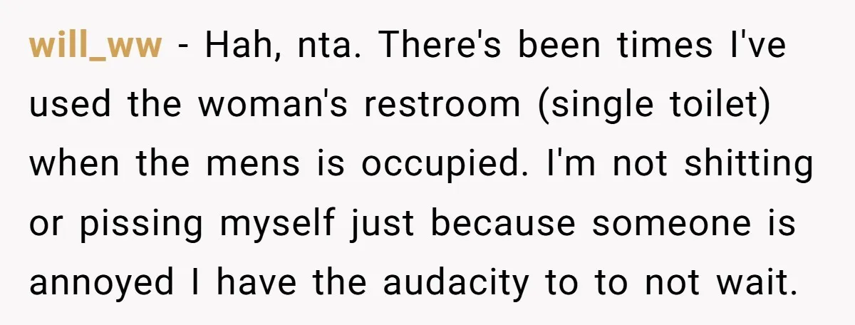 will_ww − Hah, nta. There's been times I've used the woman's restroom (single toilet) when the mens is occupied. I'm not shitting or pissing myself just because someone is annoyed...