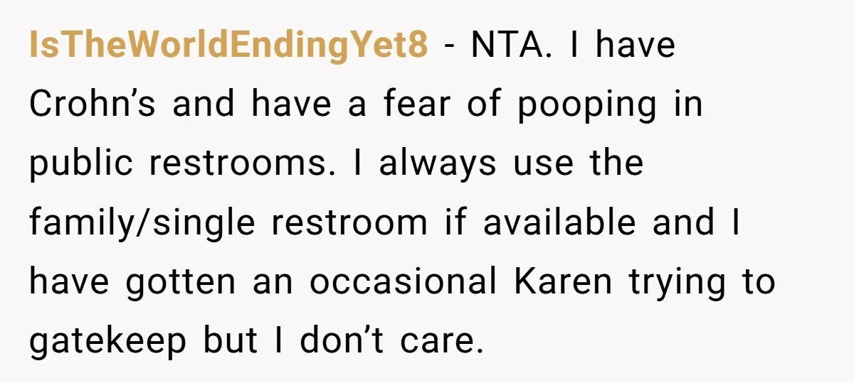 IsTheWorldEndingYet8 − NTA. I have Crohn’s and have a fear of pooping in public restrooms. I always use the family/single restroom if available and I have gotten an occasional Karen...