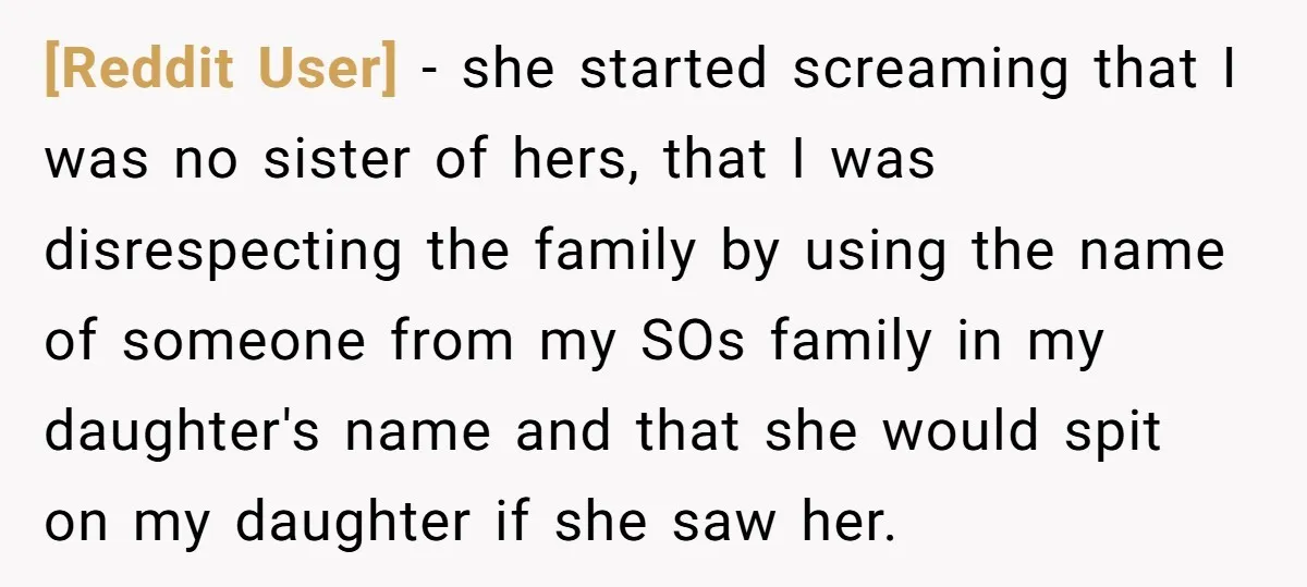 [Reddit User] − she started screaming that I was no sister of hers, that I was disrespecting the family by using the name of someone from my SOs family in...