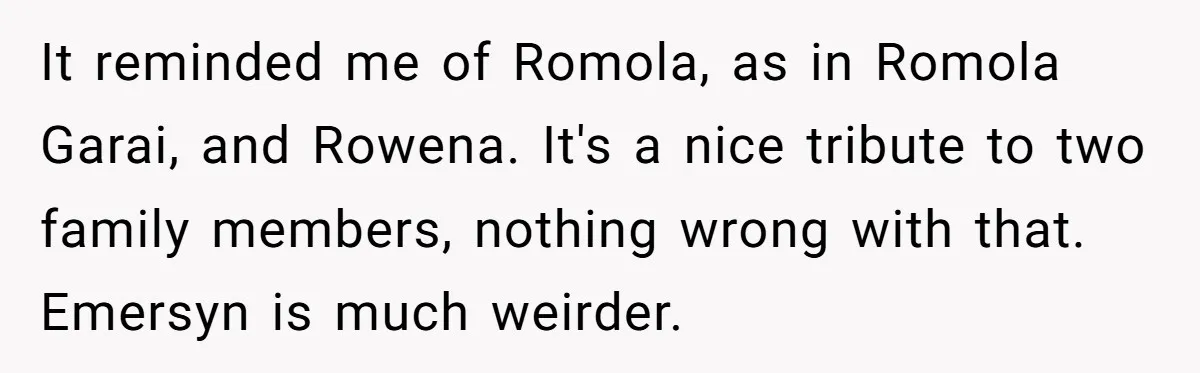 It reminded me of Romola, as in Romola Garai, and Rowena. It's a nice tribute to two family members, nothing wrong with that. Emersyn is much weirder.