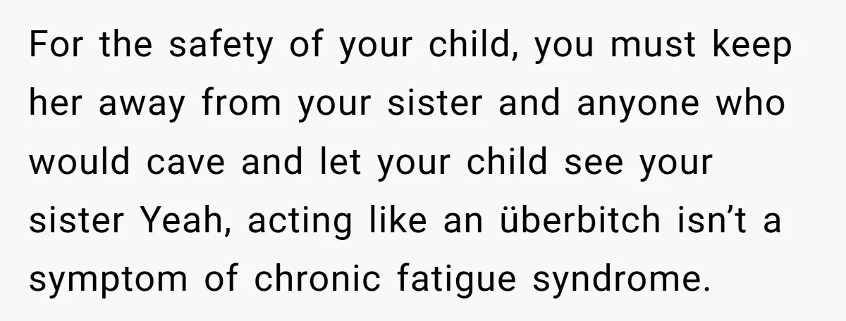 For the safety of your child, you must keep her away from your sister and anyone who would cave and let your child see your sister Yeah, acting like an...