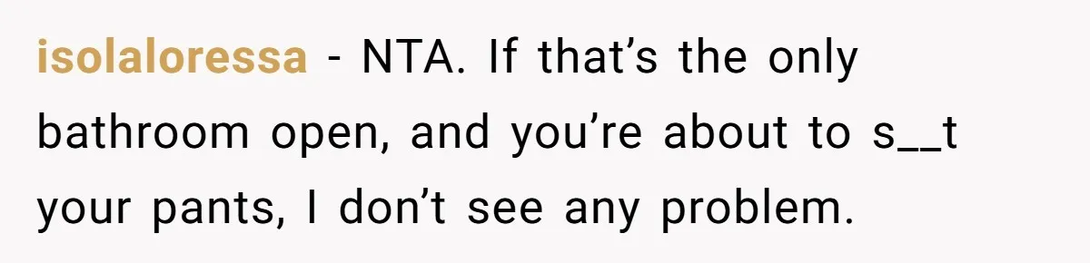 isolaloressa − NTA. If that’s the only bathroom open, and you’re about to s__t your pants, I don’t see any problem.