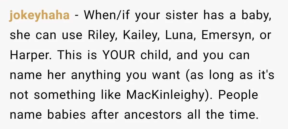 jokeyhaha − When/if your sister has a baby, she can use Riley, Kailey, Luna, Emersyn, or Harper. This is YOUR child, and you can name her anything you want (as...
