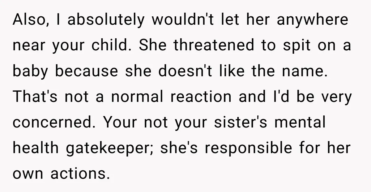 Also, I absolutely wouldn't let her anywhere near your child. She threatened to spit on a baby because she doesn't like the name. That's not a normal reaction and I'd...