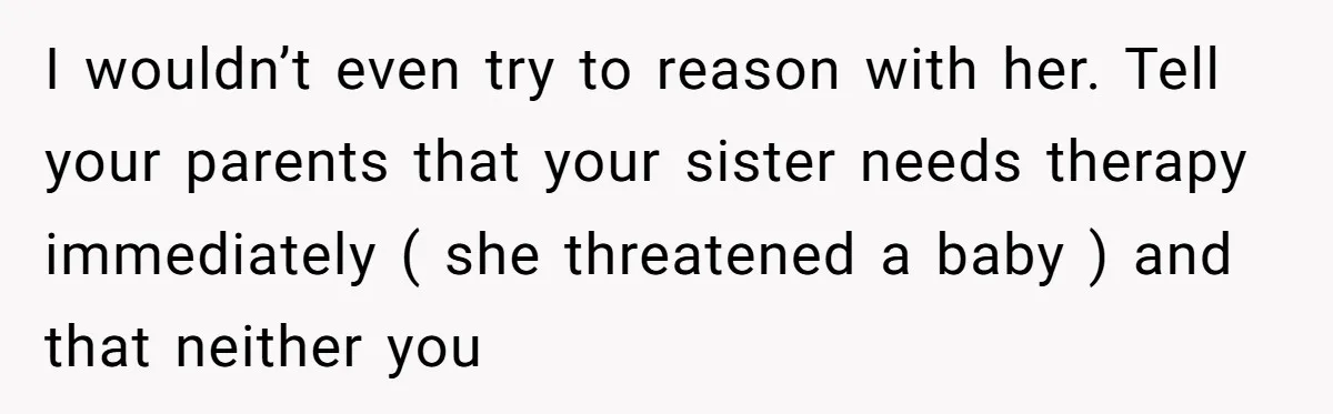 I wouldn’t even try to reason with her. Tell your parents that your sister needs therapy immediately ( she threatened a baby ) and that neither you