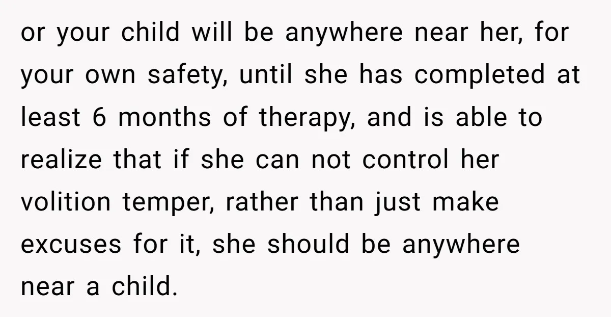 or your child will be anywhere near her, for your own safety, until she has completed at least 6 months of therapy, and is able to realize that if she...