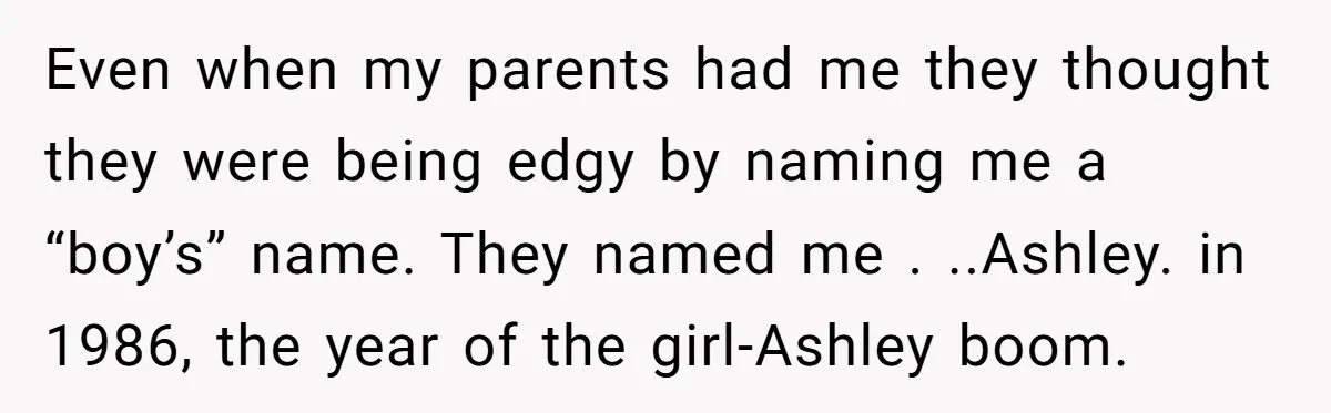 Even when my parents had me they thought they were being edgy by naming me a “boy’s” name. They named me . ..Ashley. in 1986, the year of the girl-Ashley...