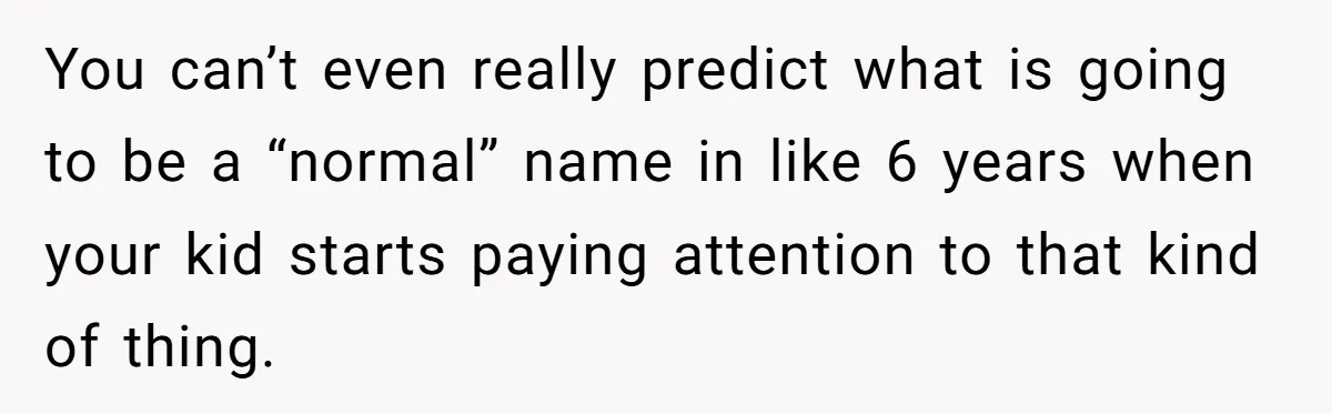 You can’t even really predict what is going to be a “normal” name in like 6 years when your kid starts paying attention to that kind of thing.