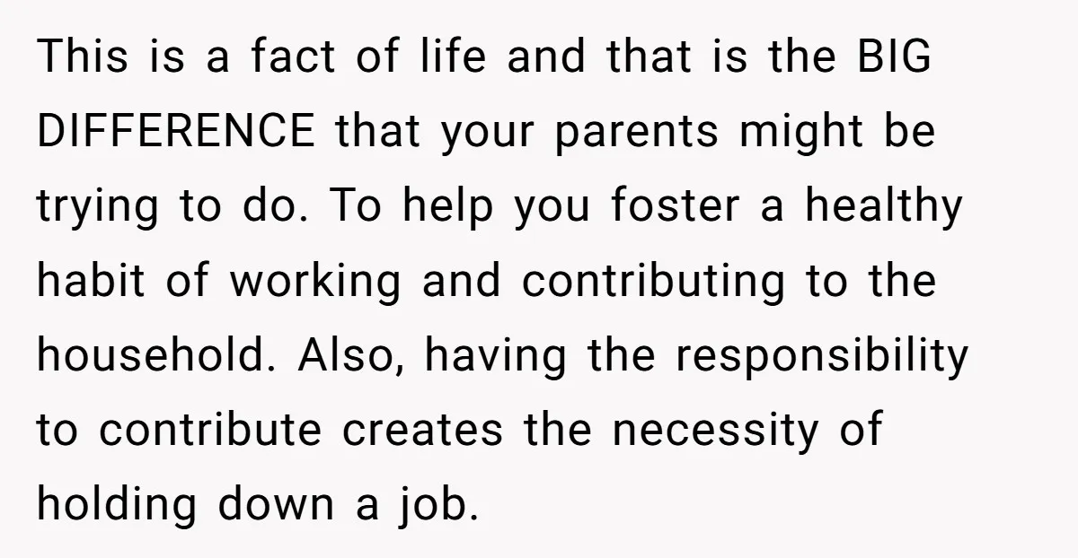This is a fact of life and that is the BIG DIFFERENCE that your parents might be trying to do. To help you foster a healthy habit of working and...