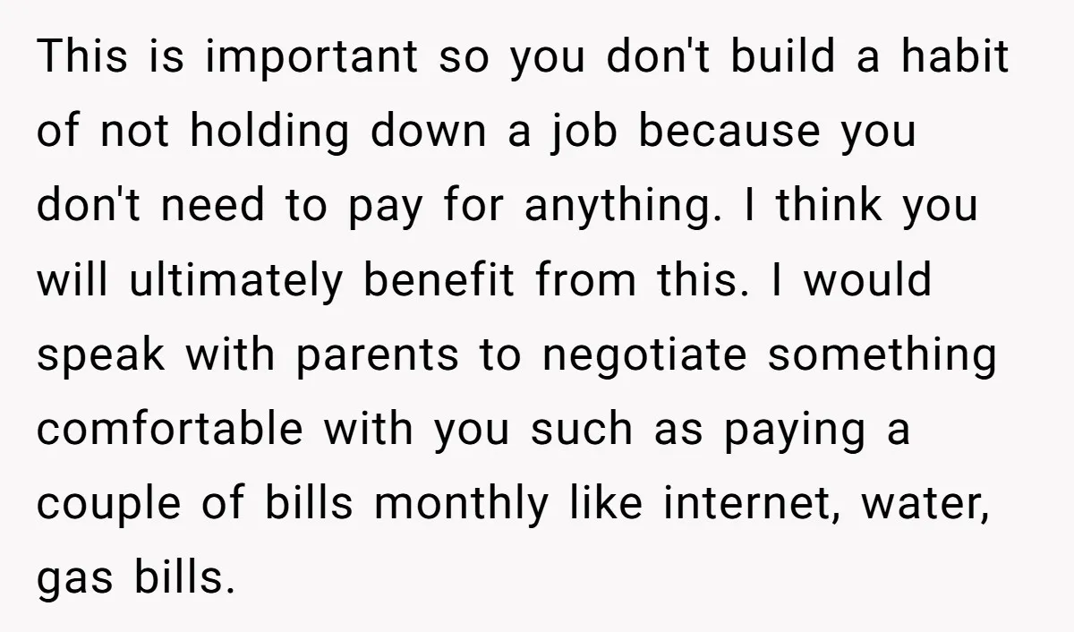 This is important so you don't build a habit of not holding down a job because you don't need to pay for anything. I think you will ultimately benefit from...